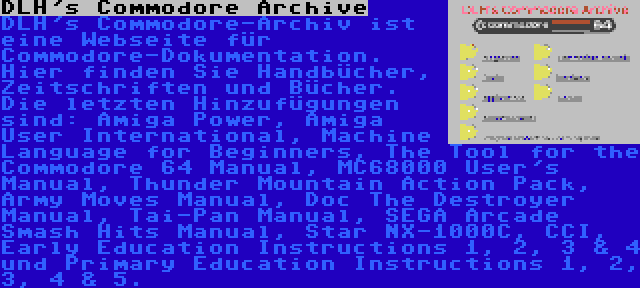 DLH's Commodore Archive | DLH's Commodore-Archiv ist eine Webseite für Commodore-Dokumentation. Hier finden Sie Handbücher, Zeitschriften und Bücher. Die letzten Hinzufügungen sind: Amiga Power, Amiga User International, Machine Language for Beginners, The Tool for the Commodore 64 Manual, MC68000 User's Manual, Thunder Mountain Action Pack, Army Moves Manual, Doc The Destroyer Manual, Tai-Pan Manual, SEGA Arcade Smash Hits Manual, Star NX-1000C, CCI, Early Education Instructions 1, 2, 3 & 4 und Primary Education Instructions 1, 2, 3, 4 & 5.