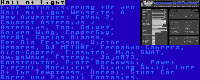 Hall of Light | Eine Aktualisierung für den Hall of Light Webseite: A New Adventure: FaYoh 2, Cabaret Asteroids / Asteroids, Toni Gálvez, Golden Wing, CopperSky, Mtr81, Carlos Blansa, Per-Ola Eriksson, Victor Henares, DJ METUNE, Fernando Cabrera, Alco-Copter, Flashtro, Mini SWAT, AmigaWave, Estrayk, Jojo073, Konstruktor, Piotr Borkowski, Paweł Pieczul, Nordlicht, Sliding Skill, Lure Of The Temptress, Unreal, Stunt Car Racer und Pinball Fantasies.
