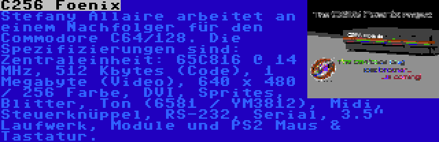 C256 Foenix | Stefany Allaire arbeitet an einem Nachfolger für den Commodore C64/128. Die Spezifizierungen sind: Zentraleinheit: 65C816 @ 14 MHz, 512 Kbytes (Code), 1 Megabyte (Video), 640 x 480 / 256 Farbe, DVI, Sprites, Blitter, Ton (6581 / YM3812), Midi, Steuerknüppel, RS-232, Serial, 3.5 Laufwerk, Module und PS2 Maus & Tastatur.