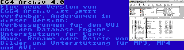 C64-Archiv 4.0 | Eine neue Version von C664-Archiv ist jetzt verfügbar. Änderungen in dieser Version: Verbesserungen für den GUI und den Database Engine. Unterstützung für Copy, Move, Rename oder Delete von Bilder und Unterstützung für MP3, MP4 und AVI.