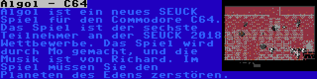 Algol - C64 | Algol ist ein neues SEUCK Spiel für den Commodore C64. Das Spiel ist der sechste Teilnehmer an der SEUCK 2018 Wettbewerbe. Das Spiel wird durch Mo gemacht, und die Musik ist von Richard. Im Spiel müssen Sie den Planeten des Edens zerstören.