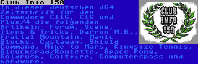 Club Info 150 | In dieser deutschen d64 Zeitschrift für den Commodore C116, C16 und Plus/4 die folgenden Artikeln: Forum, Scene, Tipps & Tricks, Darron M.B., Fractal Mountain, Magic Blocks, Castaway, Shield Command, Mike to Mars, Kingsize Tennis, Gleucksrad/Roulette, Space Pong, Goldrush, Coltfire, Computerspass und hardware.