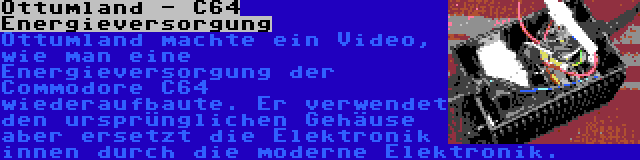 Ottumland - C64 Energieversorgung | Ottumland machte ein Video, wie man eine Energieversorgung der Commodore C64 wiederaufbaute. Er verwendet den ursprünglichen Gehäuse aber ersetzt die Elektronik innen durch die moderne Elektronik.