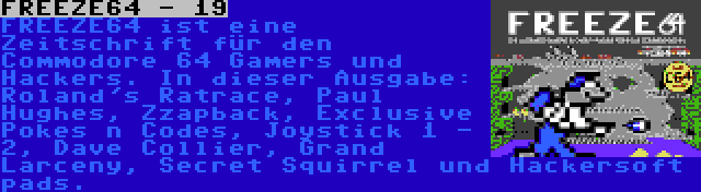 FREEZE64 - 19 | FREEZE64 ist eine Zeitschrift für den Commodore 64 Gamers und Hackers. In dieser Ausgabe: Roland's Ratrace, Paul Hughes, Zzapback, Exclusive Pokes n Codes, Joystick 1 - 2, Dave Collier, Grand Larceny, Secret Squirrel und Hackersoft pads.