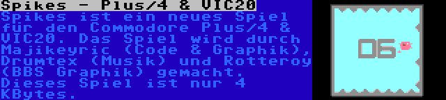 Spikes - Plus/4 & VIC20 | Spikes ist ein neues Spiel für den Commodore Plus/4 & VIC20. Das Spiel wird durch Majikeyric (Code & Graphik), Drumtex (Musik) und Rotteroy (BBS Graphik) gemacht. Dieses Spiel ist nur 4 KBytes.