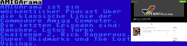 AMIGArama | AMIGArama ist ein wöchentlicher Podcast über die klassische Linie der Commodore Amiga Computer. Die letzten Episoden sind: Banshee, Lotus Turbo Challenge 2, Rick Dangerous, Super Skidmarks und The Lost Vikings.