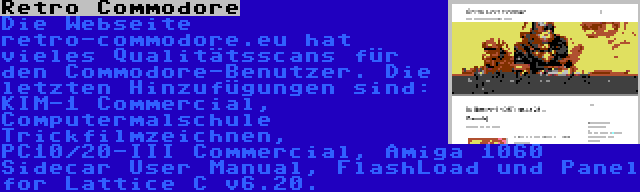 Retro Commodore | Die Webseite retro-commodore.eu hat vieles Qualitätsscans für den Commodore-Benutzer. Die letzten Hinzufügungen sind: KIM-1 Commercial, Computermalschule Trickfilmzeichnen, PC10/20-III Commercial, Amiga 1060 Sidecar User Manual, FlashLoad und Panel for Lattice C v6.20.