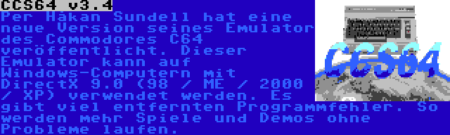 CCS64 v3.4 | Per Håkan Sundell hat eine neue Version seines Emulator des Commodores C64 veröffentlicht. Dieser Emulator kann auf Windows-Computern mit DirectX 9.0 (98 / ME / 2000 / XP) verwendet werden. Es gibt viel entfernten Programmfehler. So werden mehr Spiele und Demos ohne Probleme laufen.