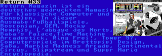 Return #33 | Return Magazin ist ein deutsches gedruckten Magazin für klassische Computer und Konsolen. In dieser Ausgabe:Fußballspiele, Bosconian, GEM, Rocky Memphis, L'abbaye des Morts, Baba's Palace,Time Machine Arcadestick, Ring Frei!, Tower 57, Computerspiele im Brettspiel Design, SaGa, Marble Madness Arcade, Continental Circus, Slipstream und Super Mario Encyclopedia.