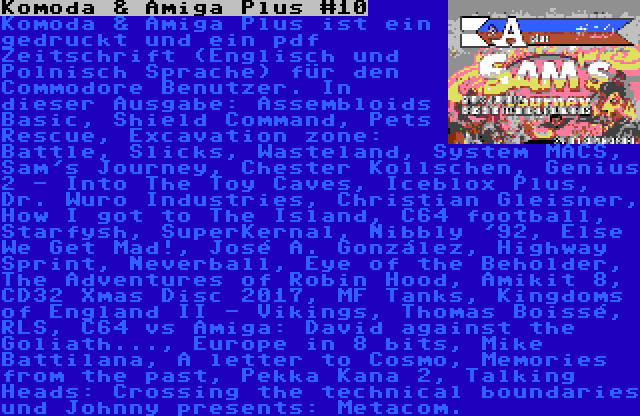 Komoda & Amiga Plus #10 | Komoda & Amiga Plus ist ein gedruckt und ein pdf Zeitschrift (Englisch und Polnisch Sprache) für den Commodore Benutzer. In dieser Ausgabe: Assembloids Basic, Shield Command, Pets Rescue, Excavation zone: Battle, Slicks, Wasteland, System MACS, Sam's Journey, Chester Kollschen, Genius 2 - Into The Toy Caves, Iceblox Plus, Dr. Wuro Industries, Christian Gleisner, How I got to The Island, C64 football, Starfysh, SuperKernal, Nibbly '92, Else We Get Mad!, José A. González, Highway Sprint, Neverball, Eye of the Beholder, The Adventures of Robin Hood, Amikit 8, CD32 Xmas Disc 2017, MF Tanks, Kingdoms of England II - Vikings, Thomas Boissé, RLS, C64 vs Amiga: David against the Goliath..., Europe in 8 bits, Mike Battilana, A letter to Cosmo, Memories from the past, Pekka Kana 2, Talking Heads: Crossing the technical boundaries und Johnny presents: Metacom.