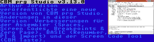 CBM prg Studio v3.13.0 | Arthur Jordison veröffentlichte eine neue Version von CBM prg Studio. Änderungen in dieser Version: Verbesserungen für der Assembler (Spaces, Screen Codes, Breakpoints & Zero Page), BASIC (Renumber, PI & Import) und der Screen Code Tool (CBM Taste).