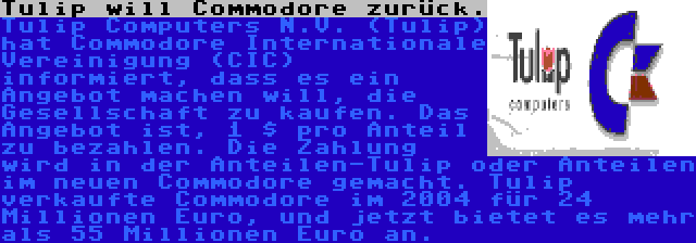 Tulip will Commodore zurück. | Tulip Computers N.V. (Tulip) hat Commodore Internationale Vereinigung (CIC) informiert, dass es ein Angebot machen will, die Gesellschaft zu kaufen. Das Angebot ist, 1 $ pro Anteil zu bezahlen. Die Zahlung wird in der Anteilen-Tulip oder Anteilen im neuen Commodore gemacht. Tulip verkaufte Commodore im 2004 für 24 Millionen Euro, und jetzt bietet es mehr als 55 Millionen Euro an.