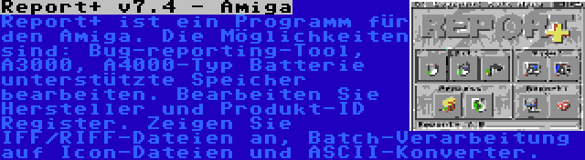 Report+ v7.4 - Amiga | Report+ ist ein Programm für den Amiga. Die Möglichkeiten sind: Bug-reporting-Tool, A3000, A4000-Typ Batterie unterstützte Speicher bearbeiten. Bearbeiten Sie Hersteller und Produkt-ID Register. Zeigen Sie IFF/RIFF-Dateien an, Batch-Verarbeitung auf Icon-Dateien und ASCII-Konverter.