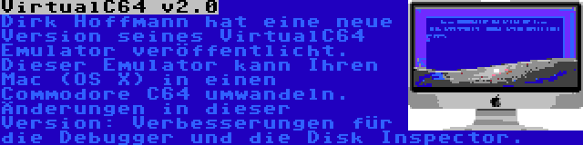 VirtualC64 v2.0 | Dirk Hoffmann hat eine neue Version seines VirtualC64 Emulator veröffentlicht. Dieser Emulator kann Ihren Mac (OS X) in einen Commodore C64 umwandeln. Änderungen in dieser Version: Verbesserungen für die Debugger und die Disk Inspector.