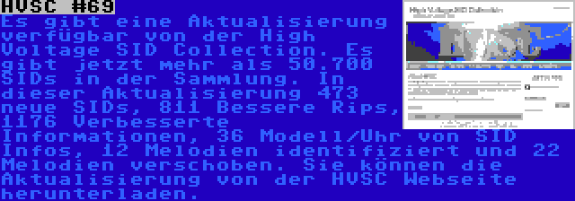 HVSC #69 | Es gibt eine Aktualisierung verfügbar von der High Voltage SID Collection. Es gibt jetzt mehr als 50.700 SIDs in der Sammlung. In dieser Aktualisierung 473 neue SIDs, 811 Bessere Rips, 1176 Verbesserte Informationen, 36 Modell/Uhr von SID Infos, 12 Melodien identifiziert und 22 Melodien verschoben. Sie können die Aktualisierung von der HVSC Webseite herunterladen.