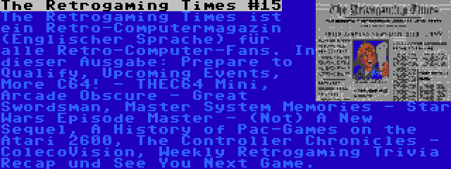 The Retrogaming Times #15 | The Retrogaming Times ist ein Retro-Computermagazin (Englischer Sprache) für alle Retro-Computer-Fans. In dieser Ausgabe: Prepare to Qualify, Upcoming Events, More C64! - THEC64 Mini, Arcade Obscure - Great Swordsman, Master System Memories - Star Wars Episode Master - (Not) A New Sequel, A History of Pac-Games on the Atari 2600, The Controller Chronicles - ColecoVision, Weekly Retrogaming Trivia Recap und See You Next Game.