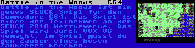 Battle in the Woods - C64 | Battle in the Woods ist ein neues SEUCK Spiel für den Commodore C64. Das Spiel ist einer der Teilnehmer an der SEUCK 2018 Wettbewerbe. Das Spiel wird durch VOX VG gemacht. Im Spiel musst du den Zauber eines bösen Zauberers brechen.