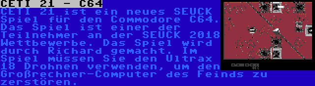 CETI 21 - C64 | CETI 21 ist ein neues SEUCK Spiel für den Commodore C64. Das Spiel ist einer der Teilnehmer an der SEUCK 2018 Wettbewerbe. Das Spiel wird durch Richard gemacht. Im Spiel müssen Sie den Ultrax 18 Drohnen verwenden, um den Großrechner-Computer des Feinds zu zerstören.