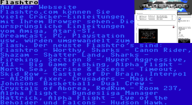 Flashtro | Auf der Webseite Flashtro.com können Sie viele Cräcker-Einleitungen mit Ihrem Browser sehen. Die ursprüngliche Einleitungen vom Amiga, Atari-ST, Dreamcast, PC, Playstation usw. würden umgewandelt zum Flash. Der neuste Flashtro's sind: Flashtro - Worthy, Sharks - Canon Rider, Shazam - Shatter Land, Sharks - Fireking, Section 8 - Hyper Aggressive, 711 - Big Game Fishing, Alpha Flight - North Sea, Acrise & Excess - Timeout, Skid Row - Castle of Dr Brain, Interpol - A1200 fixer, Crusaders - Magic Johnsons Basketball, Dual Crew - Crystals of Aborea, RedRum - Room 237, Alpha Flight - Bundesliga Manager Hattrick, Alpha Flight - Eye of the Beholder und Falcons - Hudson Hawk.