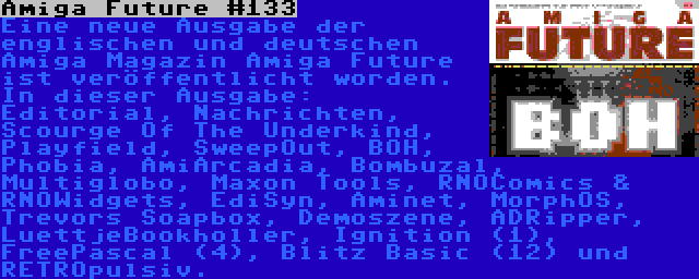 Amiga Future #133 | Eine neue Ausgabe der englischen und deutschen Amiga Magazin Amiga Future ist veröffentlicht worden. In dieser Ausgabe: Editorial, Nachrichten, Scourge Of The Underkind, Playfield, SweepOut, BOH, Phobia, AmiArcadia, Bombuzal, Multiglobo, Maxon Tools, RNOComics & RNOWidgets, EdiSyn, Aminet, MorphOS, Trevors Soapbox, Demoszene, ADRipper, LuettjeBookholler, Ignition (1), FreePascal (4), Blitz Basic (12) und RETROpulsiv.