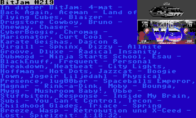 BitJam #219 | In dieser BitJam: 4-mat - Back Again, Aceman - Land of Flying Cubes, Blaizer - Drugstore Cowboy, Bruno - Oneway, Chaser - CyberBoogie, Chromag - Marionator, Curt Cool - Karate Geishas, Dascon & Virgill - Sphinx, Dizzy - Allnite Groove, Dluxe - Radical Insanity, Dubmood - Ninja Starts School, Esau - BlackEnuff, Frequent - Personal Breakdown, Heatbeat - City Lights, Hoffman - Hot Dots, Jazzcat - Boogie Town, Jogeir Liljedahl - Physical Presence, lug00ber - Spaceballs Emperor, Magnar - Rink-a-Dink, Moby - Bounga, Mygg - Mushroom Baby!, Obbe - Stuffbiten, Response - Inside My Brain, Subi - You Can't Control, Tecon - Childhood Glades, Triace - Spring Breeze, Wasp - Retrobution und X-Ceed - Lost. Spielzeit: 1:18:32.