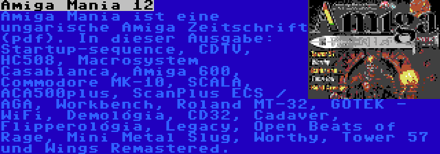 Amiga Mania 12 | Amiga Mania ist eine ungarische Amiga Zeitschrift (pdf). In dieser Ausgabe: Startup-sequence, CDTV, HC508, Macrosystem Casablanca, Amiga 600, Commodore MK-10, SCALA, ACA500plus, ScanPlus ECS / AGA, Workbench, Roland MT-32, GOTEK - WiFi, Demológia, CD32, Cadaver, Flipperológia, Legacy, Open Beats of Rage, Mini Metal Slug, Worthy, Tower 57 und Wings Remastered.