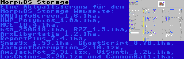 MorphOS Storage | Eine Aktualisierung für den MorphOS Storage Webseite: RNOInfoScreen_1.6.lha, HWP_Polybios_1.0a.lha, MCE_10.4.lha, bsa_250618.lha, R2Z_1.5.lha, ArxLibertatis_1.2.lha, ReportPlus_7.4.lha, Snes9x_1.53.lha, GhostScript_8.70.lha, JackpotCorruption_2.10.lzx, AmiJackPot_2.31.lzx, U1Synth_1.2b.lha, LosChinos_3.20.lzx und CannonBall.lha.