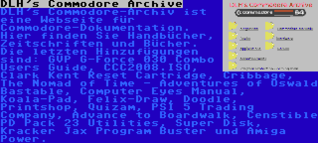 DLH's Commodore Archive | DLH's Commodore-Archiv ist eine Webseite für Commodore-Dokumentation. Hier finden Sie Handbücher, Zeitschriften und Bücher. Die letzten Hinzufügungen sind: GVP G-Force 030 Combo Users Guide, CCC2008.ISO, Clark Kent Reset Cartridge, Cribbage, The Nomad of Time - Adventures of Oswald Bastable, Computer Eyes Manual, Koala-Pad, Felix-Draw, Doodle, Printshop, Quizam, PSI 5 Trading Company, Advance to Boardwalk, Censtible PD Pack 23 Utilities, Super Disk, Kracker Jax Program Buster und Amiga Power.