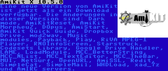 AmiKit X 10.5.0 | Eine neue Version von AmiKit ist jetzt als ein Download verfügbar. Die Änderungen in dieser Version sind: Dark mode, AmiKitReset, AmiKit MorpheuZ, DOpus, AmiStart, AmiKit Quick Guide, Dropbox Drive, mod2wav, Music modules, Payback, Play, RiVA MPEG-1 Player, RNOInfoScreen, Starstruck, Codesets Library, Google Drive Handler, LAME, LoadModule, MCC_BetterString, MCC_NList, MCC_TextEditor, MCC_TheBar, MUI, NetSurf, OpenURL, AmiSSL, Redit, SimpleCat, SimpleMail, WHDLoad, xad_7z und AmIRC servers.