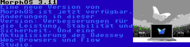 MorphOS 3.11 | Eine neue Version von MorphOS ist jetzt verfügbar. Änderungen in dieser Version: Verbesserungen für die Leistung, Stabilität und Sicherheit. Und eine Aktualisierung des Odessey Web-Browsers und Flow Studio.