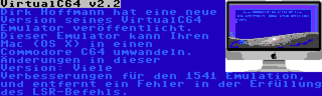 VirtualC64 v2.2 | Dirk Hoffmann hat eine neue Version seines VirtualC64 Emulator veröffentlicht. Dieser Emulator kann Ihren Mac (OS X) in einen Commodore C64 umwandeln. Änderungen in dieser Version: Viele Verbesserungen für den 1541 Emulation, und entfernt ein Fehler in der Erfüllung des LSR-Befehls.