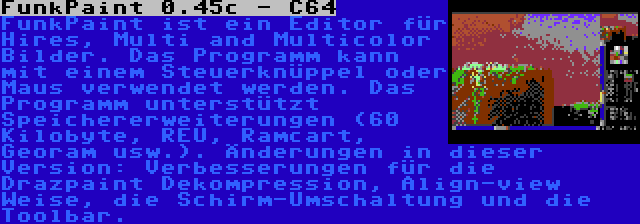 FunkPaint 0.45c - C64 | FunkPaint ist ein Editor für Hires, Multi and Multicolor Bilder. Das Programm kann mit einem Steuerknüppel oder Maus verwendet werden. Das Programm unterstützt Speichererweiterungen (60 Kilobyte, REU, Ramcart, Georam usw.). Änderungen in dieser Version: Verbesserungen für die Drazpaint Dekompression, Align-view Weise, die Schirm-Umschaltung und die Toolbar.