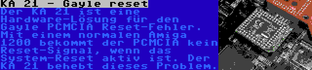 KA 21 - Gayle reset | Der KA 21 ist eine Hardware-Lösung für den Gayle PCMCIA Reset-Fehler. Mit einem normalen Amiga 1200 bekommt der PCMCIA kein Reset-Signal, wenn das System-Reset aktiv ist. Der KA 21 behebt dieses Problem.