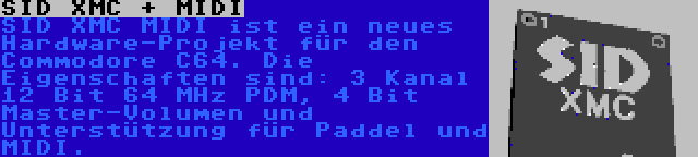 SID XMC + MIDI | SID XMC MIDI ist ein neues Hardware-Projekt für den Commodore C64. Die Eigenschaften sind: 3 Kanal 12 Bit 64 MHz PDM, 4 Bit Master-Volumen und Unterstützung für Paddel und MIDI.