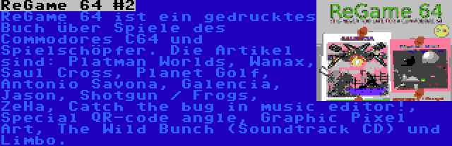 ReGame 64 #2 | ReGame 64 ist ein gedrucktes Buch über Spiele des Commodores C64 und Spielschöpfer. Die Artikel sind: Platman Worlds, Wanax, Saul Cross, Planet Golf, Antonio Savona, Galencia, Jason, Shotgun / Frogs, ZeHa, Catch the bug in music editor!, Special QR-code angle, Graphic Pixel Art, The Wild Bunch (Soundtrack CD) und Limbo.