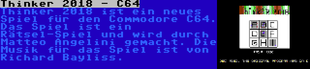 Thinker 2018 - C64 | Thinker 2018 ist ein neues Spiel für den Commodore C64. Das Spiel ist ein Rätsel-Spiel und wird durch Matteo Angelini gemacht. Die Musik für das Spiel ist von Richard Bayliss.