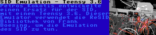 SID Emulation - Teensy 3.6 | Petros Kokotis entwickelte einen Ersatz für der SID, mit einen Teensy 3.6. Dieser Emulator verwendet die ReSID Bibliothek von Frank Boesing, um die Emulation des SID zu tun.