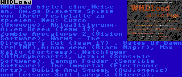 WHDLoad | WHDLoad bietet eine Weise an, Amiga Diskette Spiele von Ihrer Festplatte zu spielen. Neu: Cuzco (Oxygene). Aktualisierung: Alien Breed (Team 17), Zombie Apocalypse 2 (Vision Software), Worms - The Director's Cut (Team 17) , Gates Of Dawn (reLINE),Gloom demo (Black Magic), Max Rally (Fortress), WatchTower (OTM/Cyberarts), Wizkid (Sensible Software), Cannon Fodder (Sensible Software), The Immortal (Electronic Arts), Bubble And Squeak (Audiogenic) und Leisure Suit Larry 5 (Sierra).