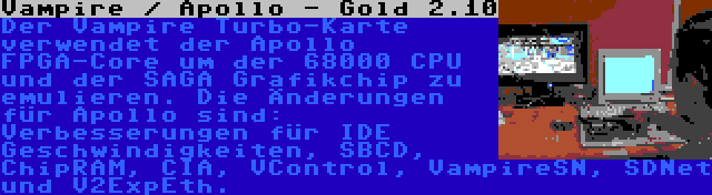 Vampire / Apollo - Gold 2.10 | Der Vampire Turbo-Karte verwendet der Apollo FPGA-Core um der 68000 CPU und der SAGA Grafikchip zu emulieren. Die Änderungen für Apollo sind: Verbesserungen für IDE Geschwindigkeiten, SBCD, ChipRAM, CIA, VControl, VampireSN, SDNet und V2ExpEth.