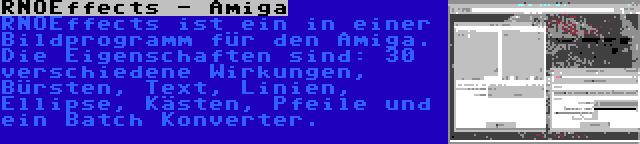 RNOEffects - Amiga | RNOEffects ist ein in einer Bildprogramm für den Amiga. Die Eigenschaften sind: 30 verschiedene Wirkungen, Bürsten, Text, Linien, Ellipse, Kästen, Pfeile und ein Batch Konverter.