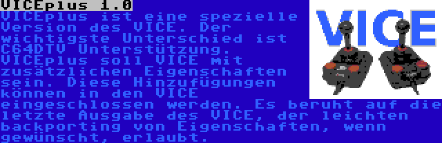 VICEplus 1.0 | VICEplus ist eine spezielle Version des VICE. Der wichtigste Unterschied ist C64DTV Unterstützung. VICEplus soll VICE mit zusätzlichen Eigenschaften sein. Diese Hinzufügungen können in den VICE eingeschlossen werden. Es beruht auf die letzte Ausgabe des VICE, der leichten backporting von Eigenschaften, wenn gewünscht, erlaubt.