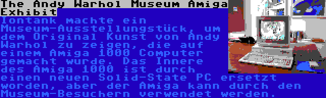 The Andy Warhol Museum Amiga Exhibit | Iontank machte ein Museum-Ausstellungstück, um dem Original Kunst von Andy Warhol zu zeigen, die auf einem Amiga 1000 Computer gemacht wurde. Das Innere des Amiga 1000 ist durch einen neuen Solid-State PC ersetzt worden, aber der Amiga kann durch den Museum-Besuchern verwendet werden.