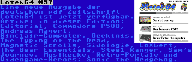 Lotek64 #57 | Eine neue Ausgabe der deutschen pdf Zeitschrift Lotek64 ist jetzt verfügbar. Artikel in dieser Edition: Editorial, Commodore P500, Andreas Magerl, Sinclair-Computer, Geekinis, The Typing of the Dead, Magnetic-Scrolls, Sidologie, Lo*bert, The Bear Essentials, Steel Ranger, Sam's Journey, Musikecke, Retro-Portale und Videogame-Heroes: Sonic the Hedgehog.