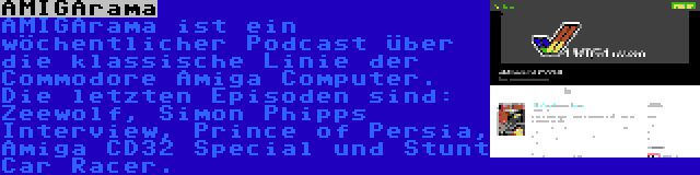 AMIGArama | AMIGArama ist ein wöchentlicher Podcast über die klassische Linie der Commodore Amiga Computer. Die letzten Episoden sind: Zeewolf, Simon Phipps Interview, Prince of Persia, Amiga CD32 Special und Stunt Car Racer.