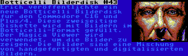 Botticelli Bilderdisk #43 | Erich veröffentlichte ein neue Botticelli Bilderdisk fur den Commodore C16 und Plus/4. Diese zweiseitige Diskette wird mit Bildern im Botticelli-Format gefüllt. Der Magica Viewer wird verwendet, um die Bilder zu zeigen. Die Bilder sind eine Mischung von handgefertigten und digitalisierten Bildern.