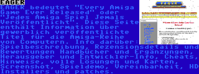 EAGER | EAGER bedeutet Every Amiga Game Ever Released oder Jedes Amiga Spiel Jemals Veröffentlicht. Diese Seite enthält Information über gewerblich veröffentlichte Titel für die Amiga-Reihe von Computern. Info darüber: Spielbeschreibung, Rezensionsdetails und Bewertungen Handbücher und Ergänzungen, Herausgeber und Entwickler-Info, Cheats, Hinweise, volle Lösungen und Karten, Screenshot, Spieldemo, Vereinbarkeit, HD Installers und patches.