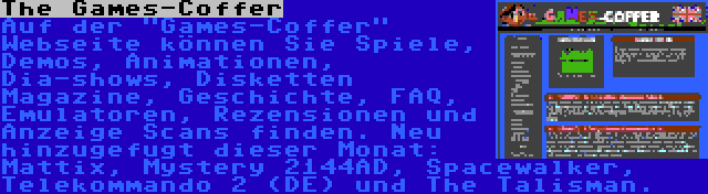 The Games-Coffer | Auf der Games-Coffer Webseite können Sie Spiele, Demos, Animationen, Dia-shows, Disketten Magazine, Geschichte, FAQ, Emulatoren, Rezensionen und Anzeige Scans finden. Neu hinzugefugt dieser Monat: Mattix, Mystery 2144AD, Spacewalker, Telekommando 2 (DE) und The Talisman.