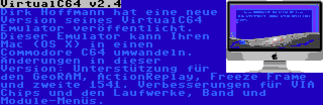 VirtualC64 v2.4 | Dirk Hoffmann hat eine neue Version seines VirtualC64 Emulator veröffentlicht. Dieser Emulator kann Ihren Mac (OS X) in einen Commodore C64 umwandeln. Änderungen in dieser Version: Unterstützung für den GeoRAM, ActionReplay, Freeze Frame und zweite 1541. Verbesserungen für VIA Chips und den Laufwerke, Band und Module-Menüs.