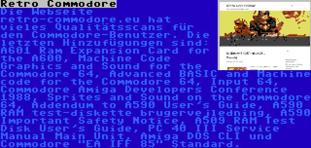 Retro Commodore | Die Webseite retro-commodore.eu hat vieles Qualitätsscans für den Commodore-Benutzer. Die letzten Hinzufügungen sind: A601 Ram Expansion Card for the A600, Machine Code Graphics and Sound for the Commodore 64, Advanced BASIC and Machine code for the Commodore 64, Input 64, Commodore Amiga Developers Conference 1988, Sprites and Sound on the Commodore 64, Addendum to A590 User's Guide, A590 RAM test-diskette brugervejledning, A590 Important Safety Notice, A509 RAM Test Disk User's Guide, PC 40 III Service Manual Main Unit, Amiga DOS CLI und Commodore EA IFF 85 Standard.