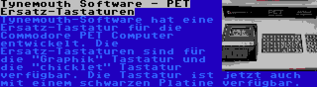 Tynemouth Software - PET Ersatz-Tastaturen | Tynemouth-Software hat eine Ersatz-Tastatur für die Commodore PET Computer entwickelt. Die Ersatz-Tastaturen sind für die Graphik Tastatur und die chicklet Tastatur verfügbar. Die Tastatur ist jetzt auch mit einem schwarzen Platine verfügbar.